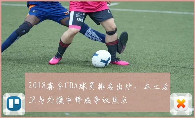 2018赛季CBA球员排名出炉，本土后卫与外援中锋成争议焦点