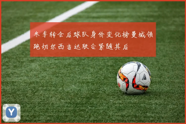 冬季转会后球队身价变化榜曼城领跑切尔西吉达联合紧随其后