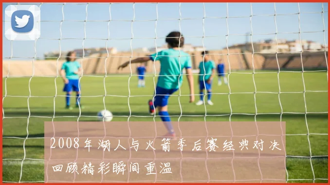 2008年湖人与火箭季后赛经典对决回顾精彩瞬间重温